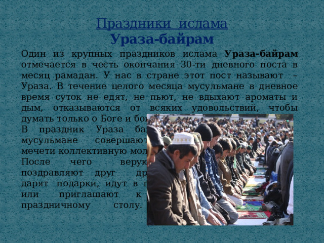 Праздники ислама  Ураза-байрам Один из крупных праздников ислама Ураза-байрам отмечается в честь окончания 30-ти дневного поста в месяц рамадан. У нас в стране этот пост называют – Ураза. В течение целого месяца мусульмане в дневное время суток не едят, не пьют, не вдыхают ароматы и дым, отказываются от всяких удовольствий, чтобы думать только о Боге и богоугодных делах. В праздник Ураза байрам мусульмане совершают в мечети коллективную молитву. После чего верующие поздравляют друг друга, дарят подарки, идут в гости или  приглашают к праздничному  столу. 
