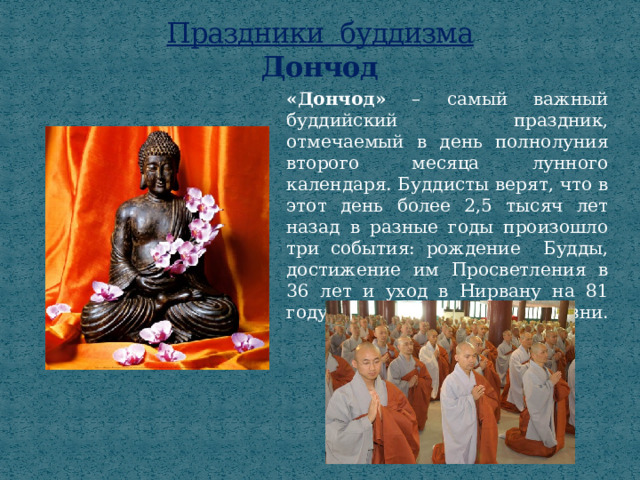 Праздники буддизма  Дончод «Дончод» – самый важный буддийский праздник, отмечаемый в день полнолуния второго месяца лунного календаря. Буддисты верят, что в этот день более 2,5 тысяч лет назад в разные годы произошло три события: рождение Будды, достижение им Просветления в 36 лет и уход в Нирвану на 81 году жизни.   