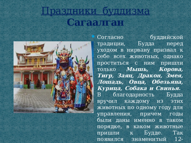 Праздники буддизма  Сагаалган Согласно буддийской традиции, Будда перед уходом в нирвану призвал к себе всех животных, однако проститься с ним пришли только Мышь, Корова, Тигр, Заяц, Дракон, Змея, Лошадь, Овца, Обезьяна, Курица, Собака и Свинья. В благодарность Будда вручил каждому из этих животных по одному году для управления, причем годы были даны именно в таком порядке, в каком животные пришли к Будде. Так появился знаменитый 12-летний «цикл животных». 