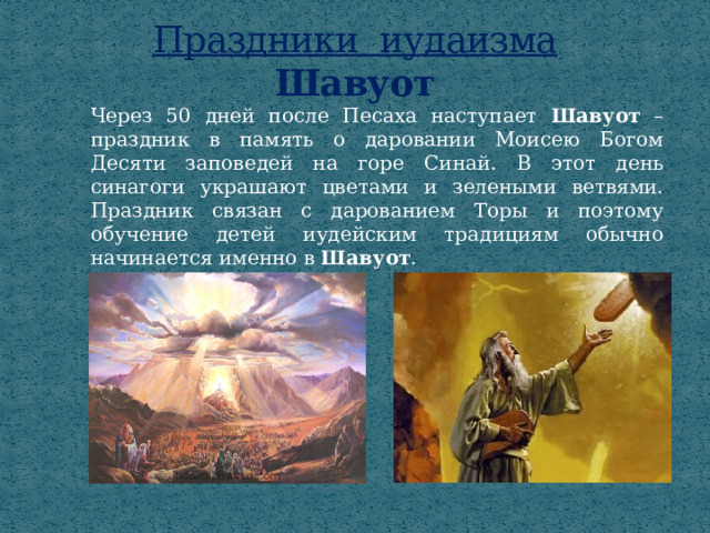 Праздники иудаизма  Шавуот Через 50 дней после Песаха наступает Шавуот  – праздник в память о даровании Моисею Богом Десяти заповедей на горе Синай. В этот день синагоги украшают цветами и зелеными ветвями. Праздник связан с дарованием Торы и поэтому обучение детей иудейским традициям обычно начинается именно в Шавуот . 