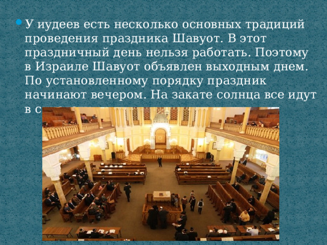 У иудеев есть несколько основных традиций проведения праздника Шавуот. В этот праздничный день нельзя работать. Поэтому в Израиле Шавуот объявлен выходным днем. По установленному порядку праздник начинают вечером. На закате солнца все идут в синагогу. 