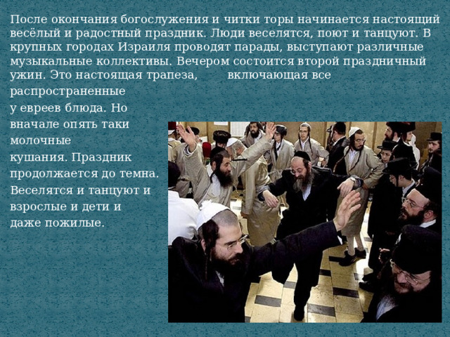 После окончания богослужения и читки торы начинается настоящий весёлый и радостный праздник. Люди веселятся, поют и танцуют. В крупных городах Израиля проводят парады, выступают различные музыкальные коллективы. Вечером состоится второй праздничный ужин. Это настоящая трапеза, включающая все распространенные у евреев блюда. Но вначале опять таки молочные кушания. Праздник продолжается до темна. Веселятся и танцуют и взрослые и дети и даже пожилые. 