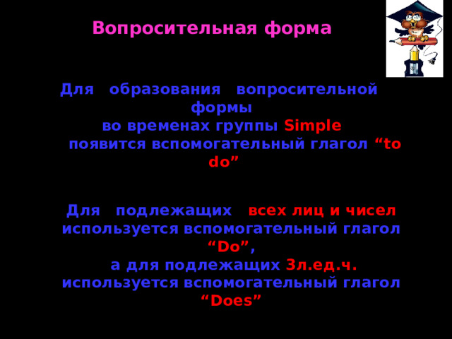 Вопросительная форма Для образования вопросительной формы во временах группы Simple   появится вспомогательный глагол “to do” Для подлежащих всех лиц и чисел используется вспомогательный глагол “Do” ,  а для подлежащих 3л.ед.ч. используется вспомогательный глагол “Does” 