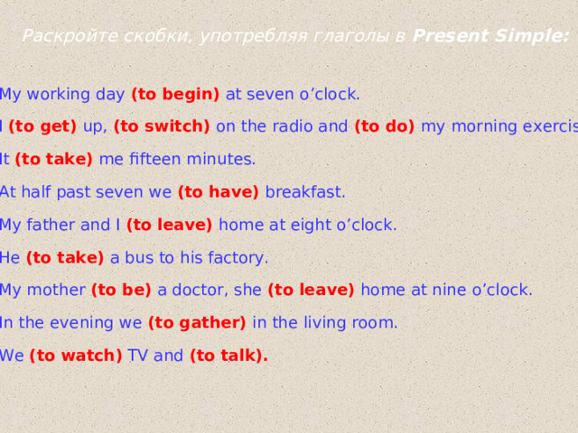 Раскройте скобки, употребляя глаголы в Present Simple : My working day  (to begin)  at seven o’clock. I  (to get)  up,  (to switch)  on the radio and  (to do)  my morning exercises. It (to take)  me fifteen minutes. At half past seven we  (to have)  breakfast. My father and I  (to leave)  home at eight o’clock. He (to take)  a bus to his factory. My mother  (to be)  a  doctor, she  (to leave)  home at nine o’clock. In the evening we  (to gather)  in the living room. We (to watch)  TV and  (to talk).  