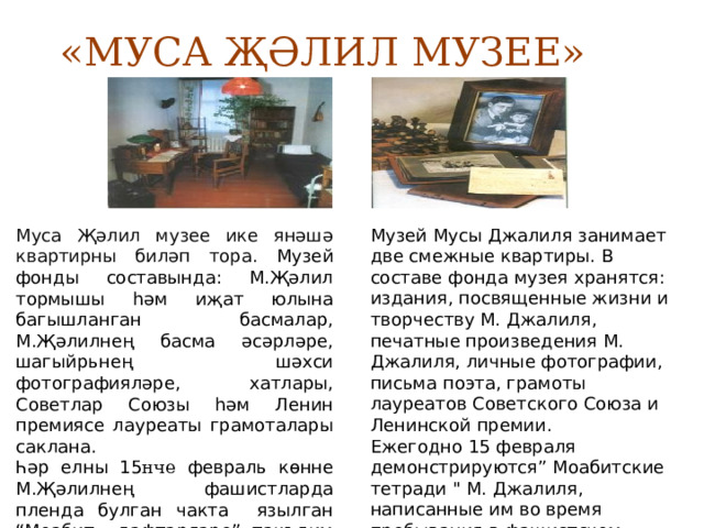 «МУСА ҖӘЛИЛ МУЗЕЕ» Муса Җәлил музее ике янәшә квартирны биләп тора. Музей фонды составында: М.Җәлил тормышы һәм иҗат юлына багышланган басмалар, М.Җәлилнең басма әсәрләре, шагыйрьнең шәхси фотографияләре, хатлары, Советлар Союзы һәм Ленин премиясе лауреаты грамоталары саклана. Музей Мусы Джалиля занимает две смежные квартиры. В составе фонда музея хранятся: издания, посвященные жизни и творчеству М. Джалиля, печатные произведения М. Джалиля, личные фотографии, письма поэта, грамоты лауреатов Советского Союза и Ленинской премии. Һәр елны 15 нче февраль көнне М.Җәлилнең фашистларда пленда булган чакта язылган “Моабит дәфтәрләре” тәкъдим ителә. Ежегодно 15 февраля демонстрируются” Моабитские тетради 