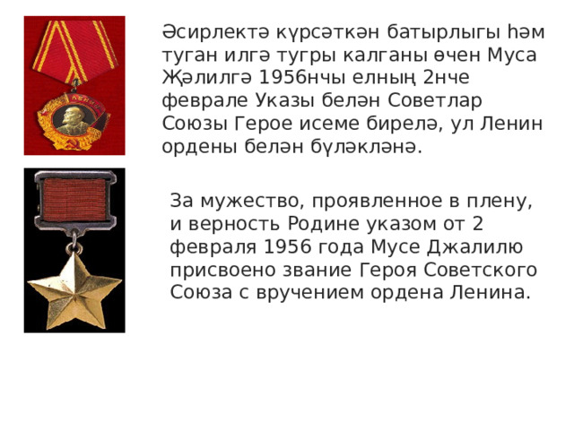 Әсирлектә күрсәткән батырлыгы һәм туган илгә тугры калганы өчен Муса Җәлилгә 1956нчы елның 2нче феврале Указы белән Советлар Союзы Герое исеме бирелә, ул Ленин ордены белән бүләкләнә. За мужество, проявленное в плену, и верность Родине указом от 2 февраля 1956 года Мусе Джалилю присвоено звание Героя Советского Союза с вручением ордена Ленина. 