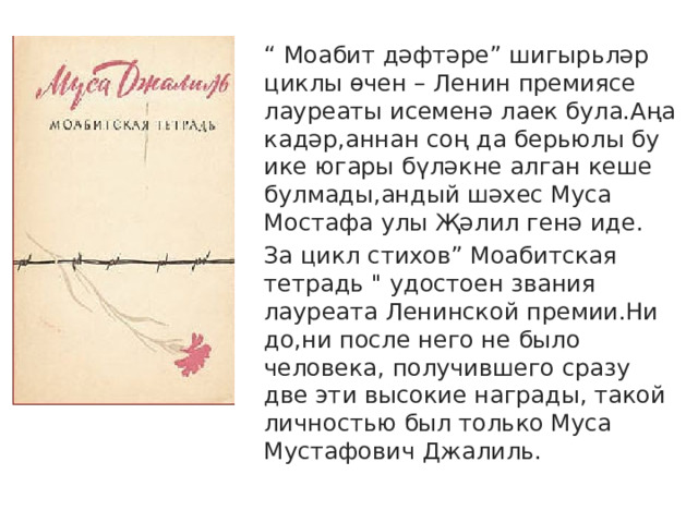 “ Моабит дәфтәре” шигырьләр циклы өчен – Ленин премиясе лауреаты исеменә лаек була.Аңа кадәр,аннан соң да берьюлы бу ике югары бүләкне алган кеше булмады,андый шәхес Муса Мостафа улы Җәлил генә иде. За цикл стихов” Моабитская тетрадь 