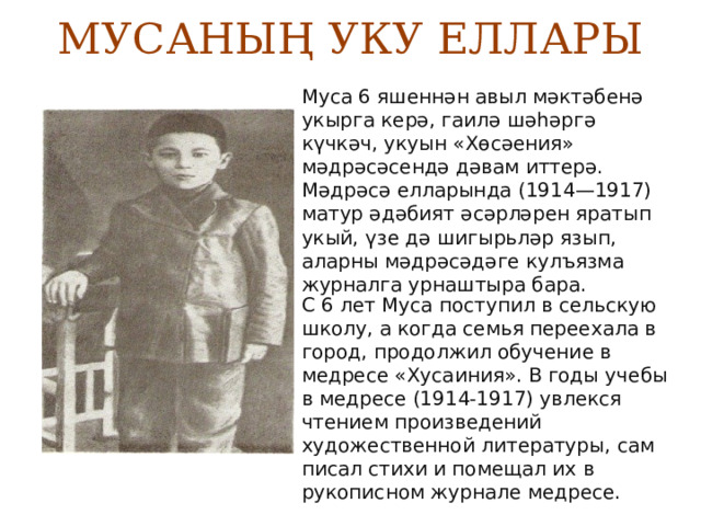 МУСАНЫҢ УКУ ЕЛЛАРЫ Муса 6 яшеннән авыл мәктәбенә укырга керә, гаилә шәһәргә күчкәч, укуын «Хөсәения» мәдрәсәсендә дәвам иттерә. Мәдрәсә елларында (1914—1917) матур әдәбият әсәрләрен яратып укый, үзе дә шигырьләр язып, аларны мәдрәсәдәге кулъязма журналга урнаштыра бара. С 6 лет Муса поступил в сельскую школу, а когда семья переехала в город, продолжил обучение в медресе «Хусаиния». В годы учебы в медресе (1914-1917) увлекся чтением произведений художественной литературы, сам писал стихи и помещал их в рукописном журнале медресе. 