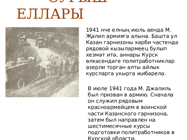  СУГЫШ ЕЛЛАРЫ 1941 нче елның июль аенда М. Җәлил армиягә алына. Башта ул Казан гарнизоны хәрби частендә рядовой кызылармеец булып хезмәт итә, аннары Курск өлкәсендәге политработниклар әзерли торган алты айлык курсларга укырга җибәрелә. В июле 1941 года М. Джалиль был призван в армию. Сначала он служил рядовым красноармейцем в воинской части Казанского гарнизона, затем был направлен на шестимесячные курсы подготовки политработников в Курской области. 