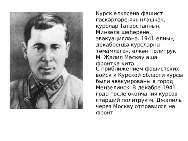 Курск өлкәсенә фашист гаскәрләре якынлашкач, курслар Татарстанның Минзәлә шәһәренә эвакуацияләнә. 1941 елның декабрендә курсларны тәмамлагач, өлкән политрук М. Җәлил Мәскәү аша фронтка китә . С приближением фашистских войск к Курской области курсы были эвакуированы в город Мензелинск. В декабре 1941 года после окончания курсов старший политрук м. Джалиль через Москву отправился на фронт. 