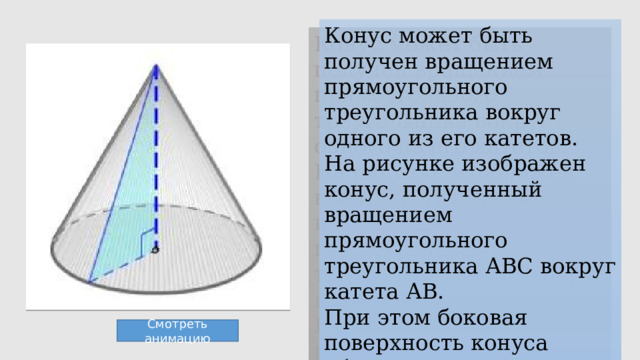 Конус может быть получен вращением прямоугольного треугольника вокруг одного из его катетов. На рисунке изображен конус, полученный вращением прямоугольного треугольника АВС вокруг катета АВ. При этом боковая поверхность конуса образуется вращением гипотенузы АС, а основание — вращением катета ВС. Смотреть анимацию 