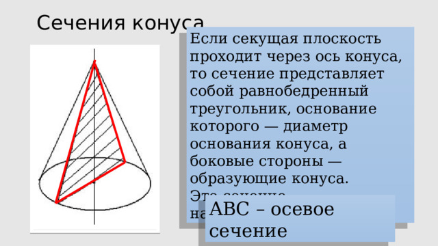 Сечения конуса Если секущая плоскость проходит через ось конуса, то сечение представляет собой равнобедренный треугольник, основание которого — диаметр основания конуса, а боковые стороны — образующие конуса. Это сечение называется  осевым. АВС – осевое сечение 
