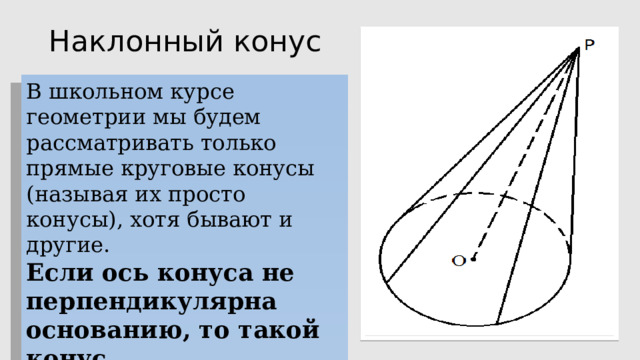 Наклонный конус В школьном курсе геометрии мы будем рассматривать только прямые круговые конусы (называя их просто конусы), хотя бывают и другие. Если ось конуса не перпендикулярна основанию, то такой конус называется наклонным. 
