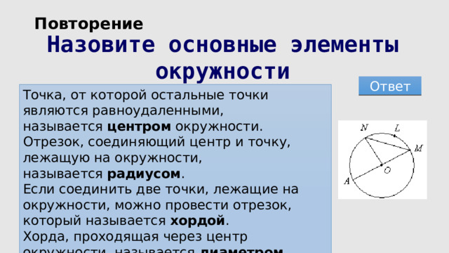 Повторение Назовите основные элементы окружности Ответ Точка, от которой остальные точки являются равноудаленными, называется  центром  окружности. Отрезок, соединяющий центр и точку, лежащую на окружности, называется  радиусом . Если соединить две точки, лежащие на окружности, можно провести отрезок, который называется  хордой . Хорда, проходящая через центр окружности, называется  диаметром . 