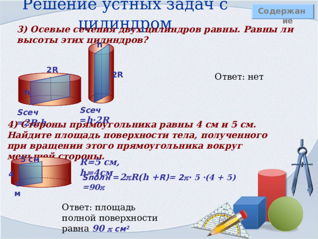 Решение устных задач с цилиндром Содержание 3) Осевые сечения двух цилиндров равны. Равны ли высоты этих цилиндров?  h 2R 2R Ответ: нет h S сеч = h·2R S сеч = 2R·h 4) Стороны прямоугольника равны 4 см и 5 см. Найдите площадь поверхности тела, полученного при вращении этого прямоугольника вокруг меньшей стороны.  5 см R =5 см, h =4см 4 см S полн = 2  R ( h + R )= 2  · 5 · (4 + 5) =90   Ответ: площадь полной поверхности равна 90  см 2 