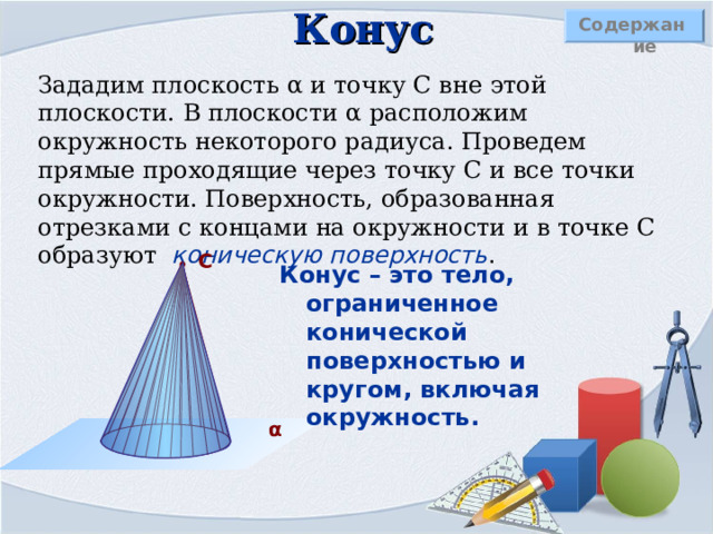 Конус Содержание Зададим плоскость α и точку С вне этой плоскости. В плоскости α расположим окружность некоторого радиуса. Проведем прямые проходящие через точку С и все точки окружности. Поверхность, образованная отрезками с концами на окружности и в точке С образуют  коническую поверхность .  С Конус – это тело, ограниченное конической поверхностью и кругом, включая окружность. α 