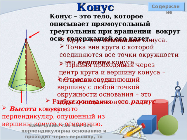 Конус Содержание Конус – это тело, которое описывает прямоугольный треугольник при вращении вокруг оси, содержащей его катет.  Круг – это основание конуса.  Точка вне круга с которой соединяются все точки окружности – это вершина конуса.  Прямая проходящая через центр круга и вершину конуса – есть ось конуса.  Отрезок соединяющий вершину с любой точкой окружности основания – это образующая конуса.  Радиус основания - это радиус конуса.  Высота конуса - это перпендикуляр, опущенный из вершины конуса к основанию. Замечание: так как ось перпендикулярна основанию и проходит через вершину, то высота конуса лежит на его оси. 