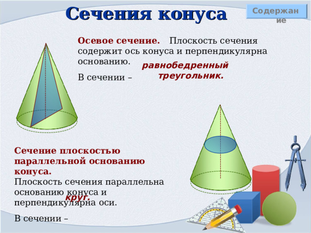 Сечения конуса Содержание Осевое сечение. Плоскость сечения содержит ось конуса и перпендикулярна основанию. В сечении – равнобедренный треугольник. Сечение плоскостью параллельной основанию конуса.  Плоскость сечения параллельна основанию конуса и перпендикулярна оси. В сечении – круг. 