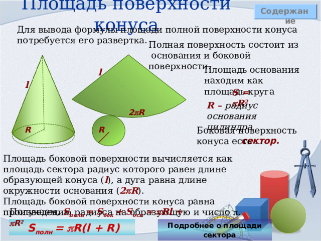 Площадь поверхности конуса Содержание Для вывода формулы площади полной поверхности конуса потребуется его развертка. Полная поверхность состоит из основания и боковой поверхности. Площадь основания находим как площадь круга l l S =  R 2 R – радиус основания цилиндра 2  R R Боковая поверхность конуса есть … R сектор. Площадь боковой поверхности вычисляется как площадь сектора радиус которого равен длине образующей конуса ( l ), а дуга равна длине окружности основания ( 2  R ) .  Площадь боковой поверхности конуса равна произведению радиуса на образующую и число  . Получаем, S полн = S бок + S осн =   Rl +  R 2  S полн  =   R(l + R) Подробнее о площади сектора  