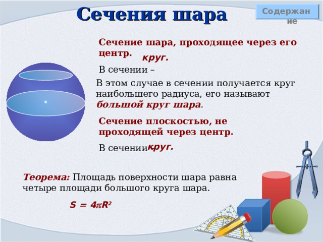 Определение шара Содержание Шаром  называется тело, которое состоит из всех точек пространства, находящихся на расстоянии, не большем данного, от заданной точки точки. Эта точка называется центром шара. Расстояние от центра шара до любой точки поверхности называется – радиусом шара Шар можно получить вращением полукруга вокруг оси, содержащей его диаметр. Сфера – это поверхность все точки которой равноудалены от заданной точки. 