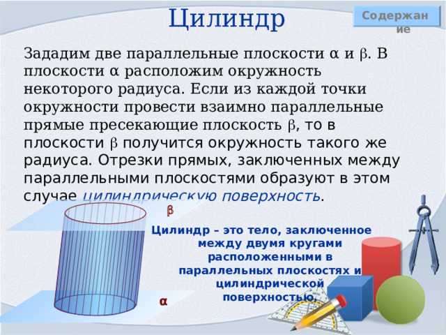 Цилиндр Содержание Зададим две параллельные плоскости α и  . В плоскости α расположим окружность некоторого радиуса. Если из каждой точки окружности провести взаимно параллельные прямые пресекающие плоскость  , то в плоскости  получится окружность такого же радиуса. Отрезки прямых, заключенных между параллельными плоскостями образуют в этом случае цилиндрическую поверхность .   Цилиндр – это тело, заключенное между двумя кругами расположенными в параллельных плоскостях и цилиндрической поверхностью. α 