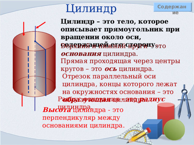 Цилиндр Содержание Цилиндр – это тело, которое описывает прямоугольник при вращении около оси, содержащей его сторону. Верхний и нижний круги – это основания цилиндра. Прямая проходящая через центры кругов – это ось цилиндра. Отрезок параллельный оси цилиндра, концы которого лежат на окружностях основания – это образующая цилиндра. Радиус основания - это радиус цилиндра. Высота цилиндра - это перпендикуляр между основаниями цилиндра. 