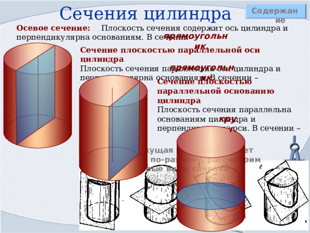 Сечения цилиндра Содержание Осевое сечение: Плоскость сечения содержит ось цилиндра и перпендикулярна основаниям. В сечении – прямоугольник. Сечение плоскостью параллельной оси цилиндра  Плоскость сечения параллельна оси цилиндра и перпендикулярна основаниям. В сечении –  прямоугольник. Сечение плоскостью параллельной основанию цилиндра  Плоскость сечения параллельна основаниям цилиндра и перпендикулярна оси. В сечении – круг. Замечание: Секущая плоскость может располагаться по-разному, рассмотрим некоторые виды сечений 