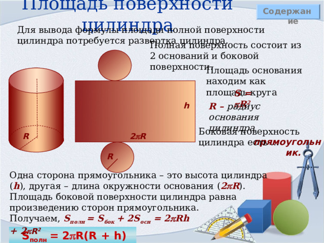 Площадь поверхности цилиндра Содержание Для вывода формулы площади полной поверхности цилиндра потребуется развертка цилиндра. Полная поверхность состоит из 2 оснований и боковой поверхности. Площадь основания находим как площадь круга S =  R 2 R – радиус основания цилиндра h Боковая поверхность цилиндра есть … 2  R R прямоугольник. R Одна сторона прямоугольника – это высота цилиндра ( h ) , другая – длина окружности основания ( 2  R ) . Площадь боковой поверхности цилиндра равна произведению сторон прямоугольника. Получаем, S полн = S бок + 2 S осн =  2  Rh + 2  R 2  S полн  =  2  R(R + h) 