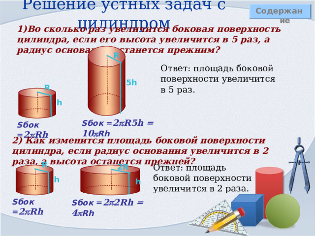 Решение устных задач с цилиндром Содержание 1)Во сколько раз увеличится боковая поверхность цилиндра, если его высота увеличится в 5 раз, а радиус основания останется прежним?  R Ответ: площадь боковой поверхности увеличится в 5 раз. 5 h R h S бок = 2  R 5 h = 10  Rh S бок = 2  Rh 2) Как изменится площадь боковой поверхности цилиндра, если радиус основания увеличится в 2 раза, а высота останется прежней?  R 2 R Ответ: площадь боковой поверхности увеличится в 2 раза. h h S бок = 2  Rh S бок = 2  2 Rh = 4  Rh 
