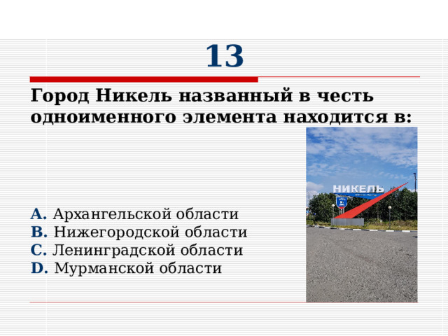 13 Город Никель названный в честь одноименного элемента находится в:     A. Архангельской области B. Нижегородской области C. Ленинградской области D. Мурманской области 