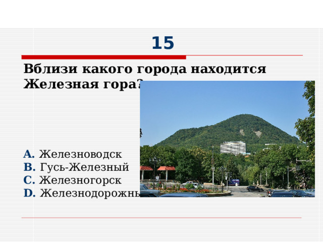 15 Вблизи какого города находится Железная гора?     A. Железноводск B. Гусь-Железный C. Железногорск D. Железнодорожный 