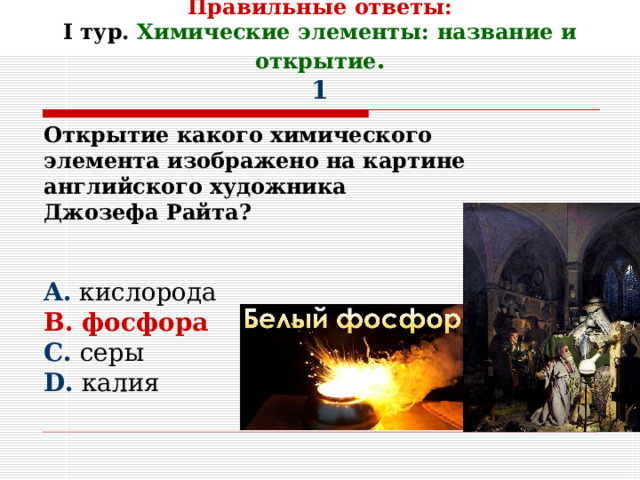     Правильные ответы:  I тур. Химические элементы: название и открытие .  1 Открытие какого химического элемента изображено на картине английского художника Джозефа Райта?   A . кислорода B . фосфора C . серы D . калия 