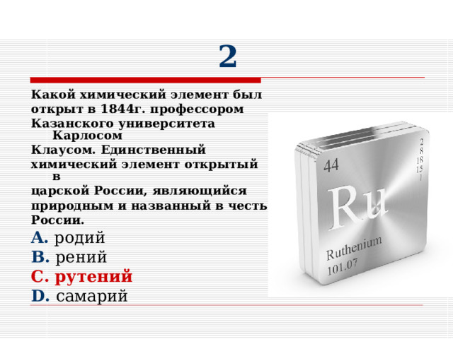 2 Какой химический элемент был открыт в 1844г. профессором Казанского университета Карлосом Клаусом. Единственный химический элемент открытый в царской России, являющийся природным и названный в честь России. A. родий B. рений C. рутений D. самарий 