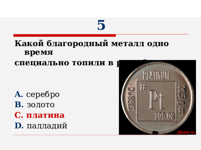 5 Какой благородный металл одно время специально топили в реках?  A. серебро B. золото C. платина D. палладий 