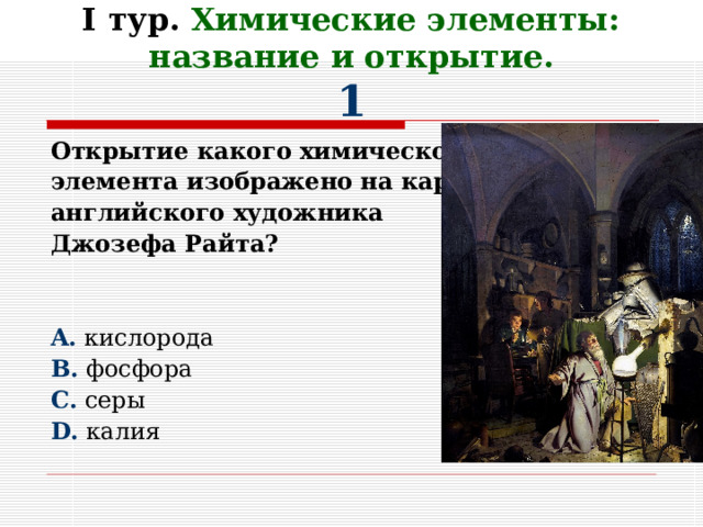     I тур. Химические элементы: название и открытие.  1 Открытие какого химического элемента изображено на картине английского художника Джозефа Райта?   A . кислорода B . фосфора C . серы D . калия 