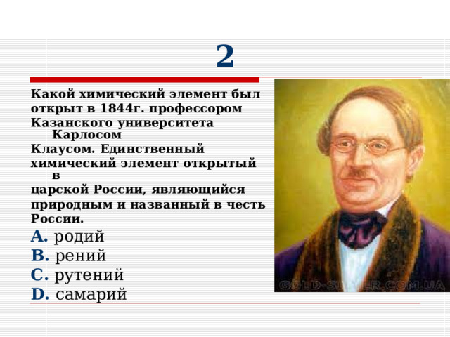 2 Какой химический элемент был открыт в 1844г. профессором Казанского университета Карлосом Клаусом. Единственный химический элемент открытый в царской России, являющийся природным и названный в честь России. A. родий B. рений C. рутений D. самарий 