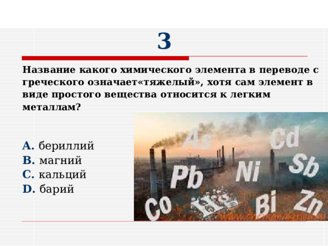 3 Название какого химического элемента в переводе с греческого означает«тяжелый», хотя сам элемент в виде простого вещества относится к легким металлам?   A. бериллий B. магний C. кальций D. барий 