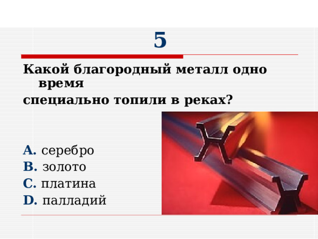 5 Какой благородный металл одно время специально топили в реках?  A. серебро B. золото C. платина D. палладий 