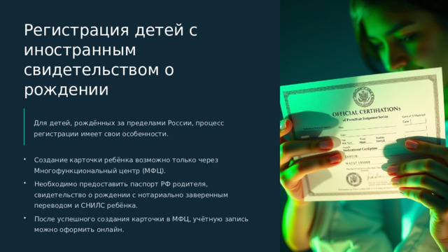 Регистрация детей с иностранным свидетельством о рождении Для детей, рождённых за пределами России, процесс регистрации имеет свои особенности. Создание карточки ребёнка возможно только через Многофункциональный центр (МФЦ). Необходимо предоставить паспорт РФ родителя, свидетельство о рождении с нотариально заверенным переводом и СНИЛС ребёнка. После успешного создания карточки в МФЦ, учётную запись можно оформить онлайн.  