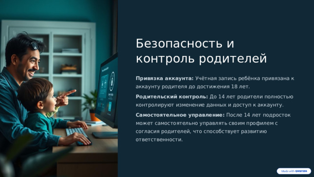 Безопасность и контроль родителей Привязка аккаунта: Учётная запись ребёнка привязана к аккаунту родителя до достижения 18 лет. Родительский контроль: До 14 лет родители полностью контролируют изменение данных и доступ к аккаунту. Самостоятельное управление: После 14 лет подросток может самостоятельно управлять своим профилем с согласия родителей, что способствует развитию ответственности.  