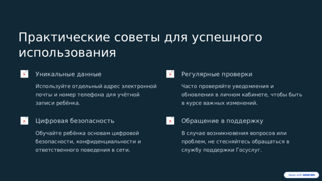 Практические советы для успешного использования Уникальные данные Регулярные проверки Используйте отдельный адрес электронной почты и номер телефона для учётной записи ребёнка. Часто проверяйте уведомления и обновления в личном кабинете, чтобы быть в курсе важных изменений. Цифровая безопасность Обращение в поддержку Обучайте ребёнка основам цифровой безопасности, конфиденциальности и ответственного поведения в сети. В случае возникновения вопросов или проблем, не стесняйтесь обращаться в службу поддержки Госуслуг.  