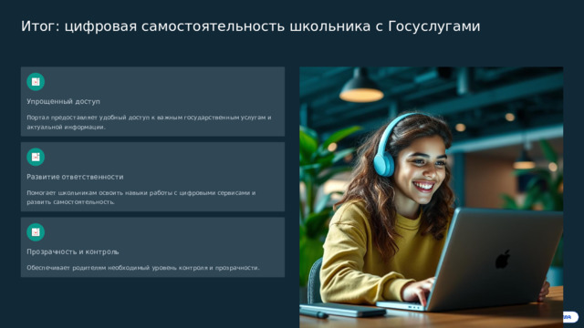 Итог: цифровая самостоятельность школьника с Госуслугами Упрощенный доступ Портал предоставляет удобный доступ к важным государственным услугам и актуальной информации. Развитие ответственности Помогает школьникам освоить навыки работы с цифровыми сервисами и развить самостоятельность. Прозрачность и контроль Обеспечивает родителям необходимый уровень контроля и прозрачности. Начните пользоваться уже сегодня — шаг к успешному обучению и развитию!  