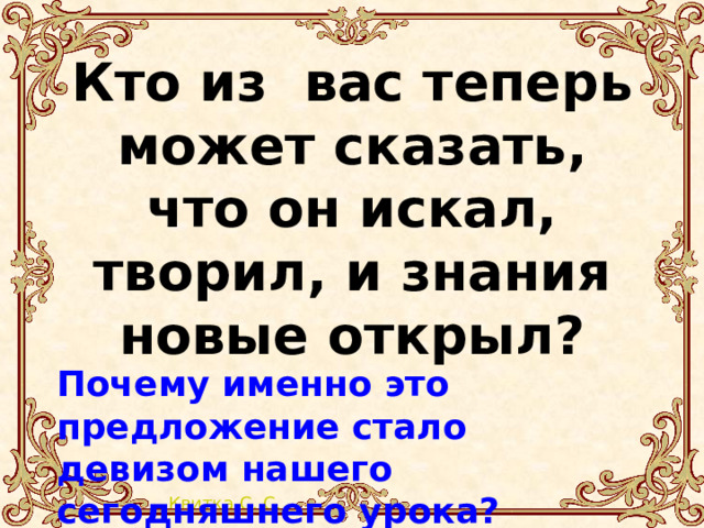 Кто из вас теперь может сказать, что он искал, творил, и знания новые открыл?  Почему именно это предложение стало девизом нашего сегодняшнего урока? 