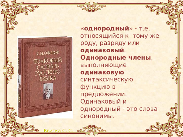 « однородный » - т.е. относящийся к тому же роду, разряду или одинаковый . Однородные члены , выполняющие одинаковую синтаксическую функцию в предложении. Одинаковый и однородный - это слова синонимы. 