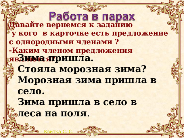 Давайте вернемся к заданию  у кого в карточке есть предложение с однородными членами ? -Каким членом предложения являются?     Зима пришла. Стояла морозная зима? Морозная зима пришла в село. Зима пришла в село в леса на поля . 