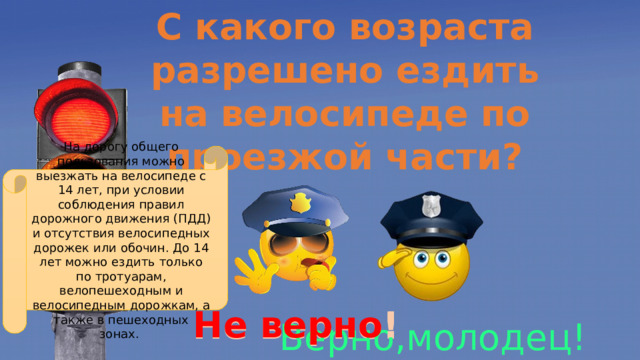 С какого возраста разрешено ездить на велосипеде по проезжой части? На дорогу общего пользования можно выезжать на велосипеде с 14 лет, при условии соблюдения правил дорожного движения (ПДД) и отсутствия велосипедных дорожек или обочин. До 14 лет можно ездить только по тротуарам, велопешеходным и велосипедным дорожкам, а также в пешеходных зонах.  1. 13 лет 2. 16 лет 3. 14 лет Не верно ! Не верно! Верно,молодец! 