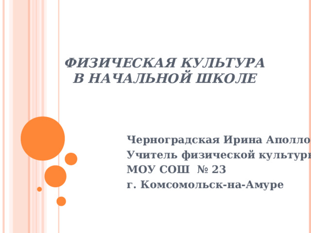 ФИЗИЧЕСКАЯ КУЛЬТУРА В НАЧАЛЬНОЙ ШКОЛЕ Черноградская Ирина Аполлоновна Учитель физической культуры МОУ СОШ № 23 г. Комсомольск-на-Амуре   