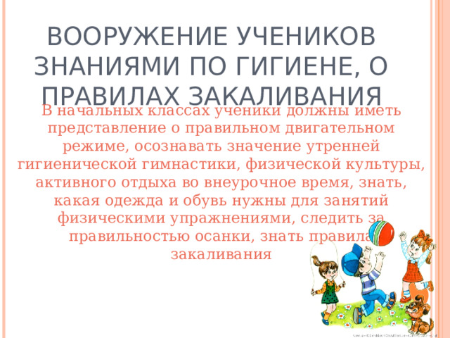 ВООРУЖЕНИЕ УЧЕНИКОВ ЗНАНИЯМИ ПО ГИГИЕНЕ, О ПРАВИЛАХ ЗАКАЛИВАНИЯ В начальных классах ученики должны иметь представление о правильном двигательном режиме, осознавать значение утренней гигиенической гимнастики, физической культуры, активного отдыха во внеурочное время, знать, какая одежда и обувь нужны для занятий физическими упражнениями, следить за правильностью осанки, знать правила закаливания 