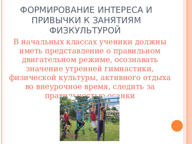 ФОРМИРОВАНИЕ ИНТЕРЕСА И ПРИВЫЧКИ К ЗАНЯТИЯМ ФИЗКУЛЬТУРОЙ  В начальных классах ученики должны иметь представление о правильном двигательном режиме, осознавать значение утренней гимнастики, физической культуры, активного отдыха во внеурочное время, следить за правильностью осанки 