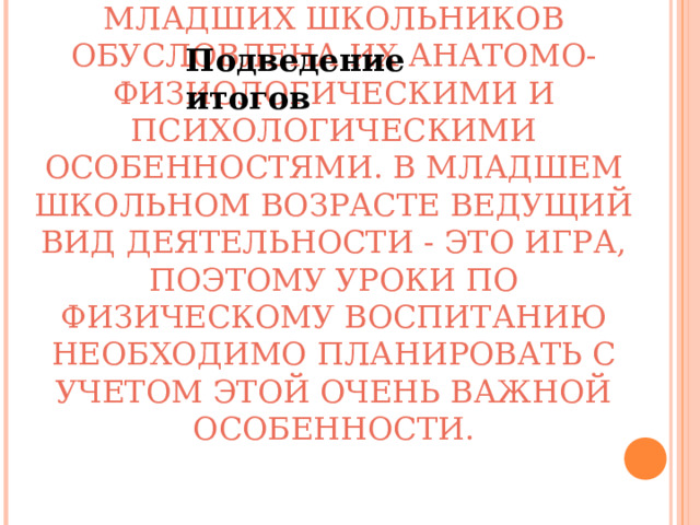 Подведение итогов СПЕЦИФИКА ВОСПИТАНИЯ МЛАДШИХ ШКОЛЬНИКОВ ОБУСЛОВЛЕНА ИХ АНАТОМО-ФИЗИОЛОГИЧЕСКИМИ И ПСИХОЛОГИЧЕСКИМИ ОСОБЕННОСТЯМИ. В МЛАДШЕМ ШКОЛЬНОМ ВОЗРАСТЕ ВЕДУЩИЙ ВИД ДЕЯТЕЛЬНОСТИ - ЭТО ИГРА, ПОЭТОМУ УРОКИ ПО ФИЗИЧЕСКОМУ ВОСПИТАНИЮ НЕОБХОДИМО ПЛАНИРОВАТЬ С УЧЕТОМ ЭТОЙ ОЧЕНЬ ВАЖНОЙ ОСОБЕННОСТИ.   